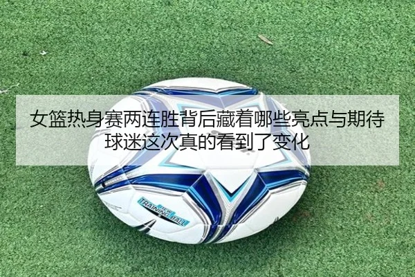 女篮热身赛两连胜背后藏着哪些亮点与期待球迷这次真的看到了变化